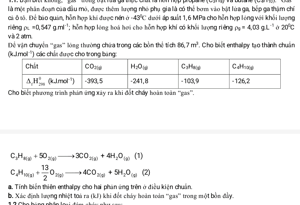 Bạn bret Khong' '' gás ' ' trong bật rừa ga thực chất là hôn hợp propane (C3Hg) và butane (CaHỹ).''Gas
là một phân đoạn của dầu mỏ, được thêm lượng nhỏ phụ gia là có thể bơm vào bật lửa ga, bếp ga thậm chí
cả ô tô. Để bảo quản, hỗn hợp khí được nén ở -43°C dưới áp suất 1,6 MPa cho hỗn hợp lỏng với khối lượng
riêng rho _L=0,547g.ml^(-1); hỗn hợp lỏng hoá hơi cho hỗn hợp khí có khối lượng riêng rho _g=4,03g.L^(-1) Ở 20^0C
và 2 atm.
Để vận chuyển “gas” lỏng thường chứa trong các bồn thể tích 86,7m^3. Cho biết enthalpy tạo thành chuẩn
(kJ.mol ¹) các chất được cho trong bảng:
Cho biết phương trình phản ứng xảy ra khi đốt cháy hoàn toàn “gas”.
C_3H_8(g)+5O_2(g)to 3CO_2(g)+4H_2O_(g)(1)
C_4H_10(g)+ 13/2 O_2(g)to 4CO_2(g)+5H_2O_(g)(2)
a. Tính biến thiên enthalpy cho hai phản ứng trên ở điều kiện chuẩn.
b. Xác định lượng nhiệt toả ra (kJ) khi đốt cháy hoàn toàn “gas” trong một bồn đầy.