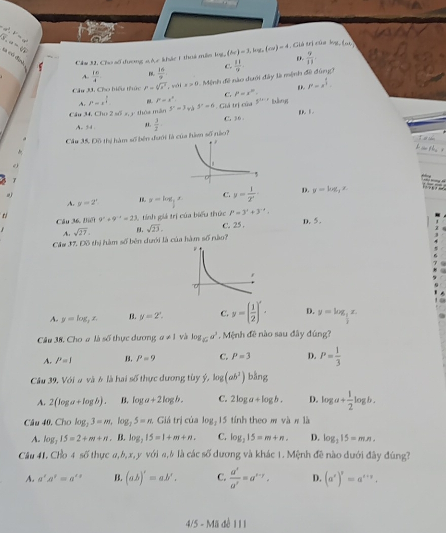 ca^3.b^2=a^3
sqrt(S),a=sqrt[3](V) ta có địn Câu 32, Cho số dương 0,6,e khác 1 thoá mân log ,(bc)=3,log (co)=4 , Giá trị của krg,(omega )
c.  11/9 . D.  9/11 .
A.  16/4  1s.  16/9 
Câu 33. Cho biểu thức P=sqrt[4](x^3) , vái x>0 Mệnh đề nào duới đây là mệnh đề đùng?
A. P=x^(frac 3)4. B. P=x° C. P=x^(10). D. J'=x^(frac 4)3,
Câu 34. Cho 2 số x, y thòa mãn 5^1=3 và 5^r=6 Giá trị của 5^(1x-r) bàng
A. 54 . B.  3/2 · C. 36 D. 1
a Cầu 35, Đồ thị hàm số bên đưới là của hàm 50° nào?
b
e)
7
a)
A. y=2'. y=log _ 1/2 x. C. y= 1/2^x · D. y=log _3x.
ti
Cầu 36, Biết 9^x+9^(-x)=23 3, tính giá trị của biểu thức P=3^x+3^(-x).
C. 25 . D. 5 .
A. sqrt(27). B. sqrt(23),
Câu 37. Đồ thị hàm số bên đưới là của hàm s6 nào?
A. y=log _2x. B. y=2'. C. y=( 1/2 )'· D. y=log _ 1/2 x.
Câu 38. Cho a là số thực dương a!= 1 và log _sqrt[3](a)a^3. Mệnh đề nào sau đây đúng?
A. P=I B. P=9 C. P=3
D. P= 1/3 
Câu 39. Với a và b là hai số thực dương tùy ý, log (ab^2)b^(frac 1)3ng
A. 2(log a+log b). B. log a+2log b. C. 2log a+log b. D. log a+ 1/2 log b.
Câu 40. Cho log _23=m,log _25=n. Giá trị của log _215 tính theo m và π là
A. log _215=2+m+n. B. log _215=1+m+n. C. log _215=m+n. D. log _215=mn.
Câu 41. Cho 4 số thực a,b,x,y với a,b là các số dương và khác 1. Mệnh đề nào dưới đây đúng?
A. a'A'=a'^2 B. (ab)'=ab'. C.  a^s/a^r =a^(s-r), D. (a^s)^s=a^(z+y),
4/5 - Mã đề 11