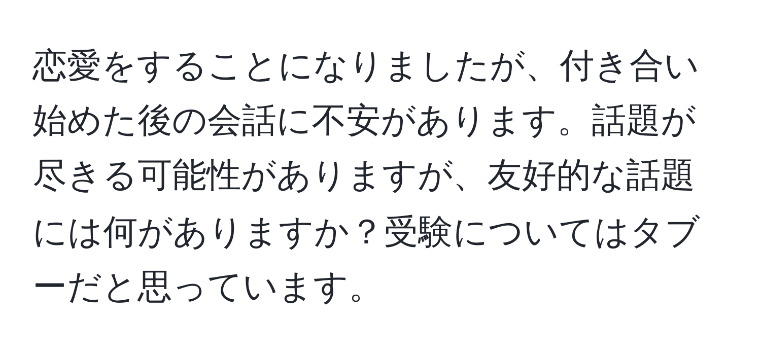 恋愛をすることになりましたが、付き合い始めた後の会話に不安があります。話題が尽きる可能性がありますが、友好的な話題には何がありますか？受験についてはタブーだと思っています。