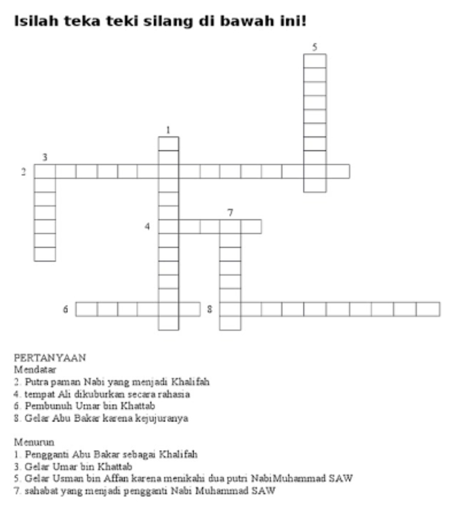 Isilah teka teki silang di bawah ini! 
PERTANYAAN 
Mendatar 
2. Putra paman Nabi yang menjadi Khalifah 
4. tempat Ali dikuburkan secara rahasia 
6. Pembunuh Umar bin Khattab 
8. Gelar Abu Bakar karena kejujuranya 
Menurun 
1. Pengganti Abu Bakar sebagai Khalifah 
3. Gelar Umar bin Khattab 
5. Gelar Usman bin Affan karena menikahi dua putri Nabi Muhammad SAW 
7. sahabat yang menjadi pengganti Nabi Muhammad SAW