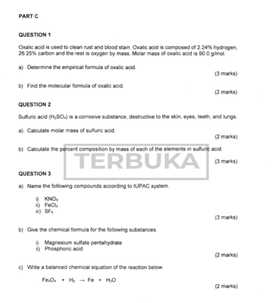 Oxalic acid is used to clean rust and blood stain. Oxalic acid is composed of 2.24% hydrogen,
26.25% carbon and the rest is oxygen by mass. Molar mass of oxalic acid is 90.0 g/mol. 
a) Determine the empirical formula of oxalic acid. 
(3 marks) 
b) Find the molecular formula of oxalic acid. 
(2 marks) 
QUESTION 2 
Sulfuric acid (H_2SO_4) is a corrosive substance, destructive to the skin, eyes, teeth, and lungs. 
a) Calculate molar mass of sulfuric acid. 
(2 marks) 
b) Calculate the percent composition by mass of each of the elements in sulfuric acid. 
TERBUKA (3 marks) 
QUESTION 3 
a) Name the following compounds according to IUPAC system. 
i) KNO_3
ii) FeCl_3
iii) SF_6 (3 marks) 
b) Give the chemical formula for the following substances. 
i) Magnesium sulfate pentahydrate 
ii) Phosphoric acid 
(2 marks) 
c) Write a balanced chemical equation of the reaction below.
Fe_3O_4+H_2to Fe+H_2O
(2 marks)