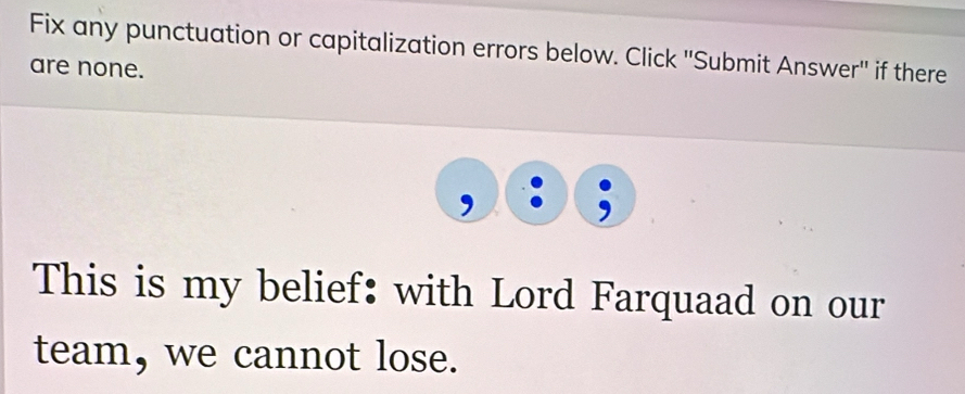 Fix any punctuation or capitalization errors below. Click 'Submit Answer'' if there 
are none. 
This is my belief: with Lord Farquaad on our 
team, we cannot lose.