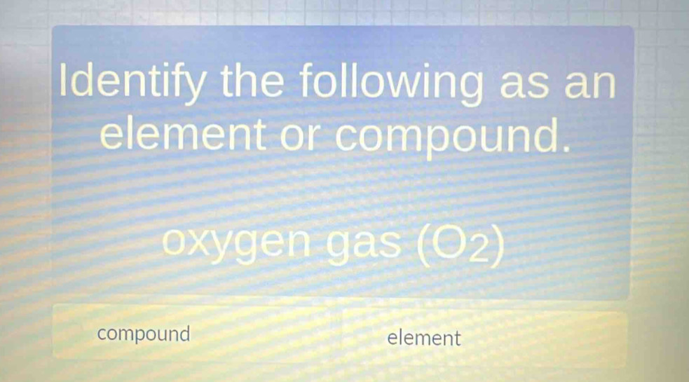 Identify the following as an 
element or compound. 
oxygen gas (O_2)
compound element