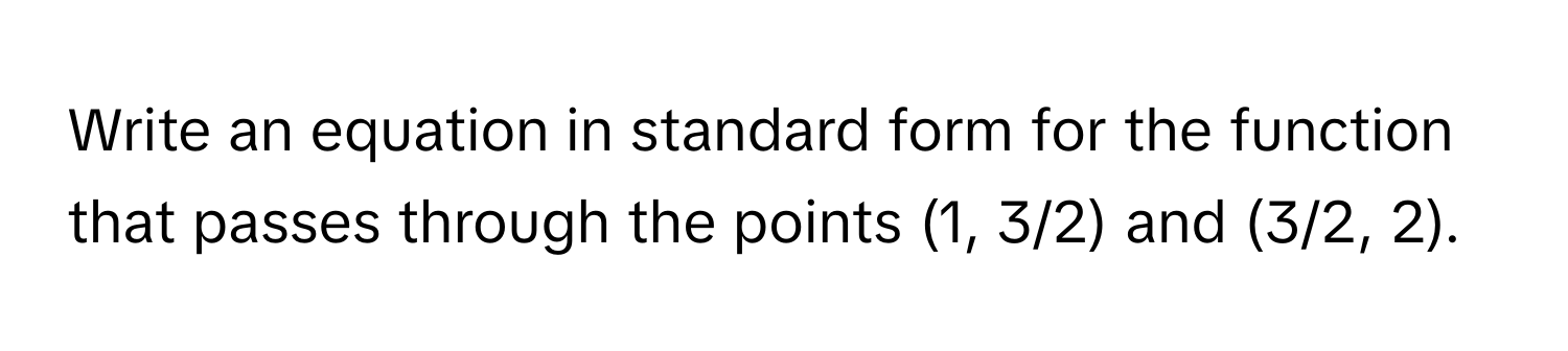 Write an equation in standard form for the function that passes through the points (1, 3/2) and (3/2, 2).