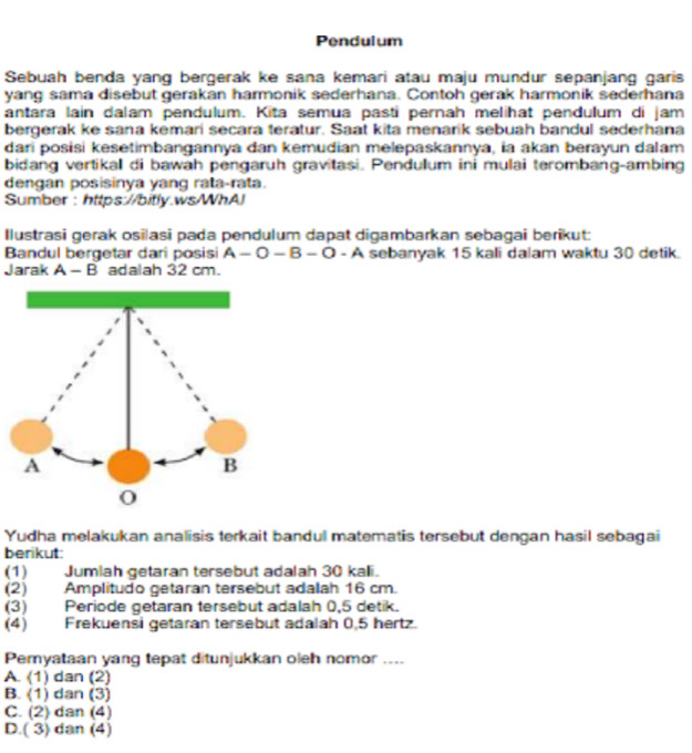 Pendulum
Sebuah benda yang bergerak ke sana kemari atau maju mundur sepanjang garis
yang sama disebut gerakan harmonik sederhana. Contoh gerak harmonik sederhana
antara lain dalam pendulum. Kita semua pasti pernah melihat pendulum di jam
bergerak ke sana kemari secara teratur. Saat kita menarik sebuah bandul sederhana
dari posisi kesetimbangannya dan kemudian melepaskannya, ia akan berayun dalam
bidang vertikal di bawah pengaruh gravitasi. Pendulum ini mulai terombang-ambing
dengan posisinya yang rata-rata.
Sumber : https://bitly.ws/WhAJ
Ilustrasi gerak osilasi pada pendulum dapat digambarkan sebagai berikut:
Bandul bergetar dari posisi A-O — B - O - A sebanyak 15 kali dalam waktu 30 detik.
Jarak A - B adalah 32 cm.
Yudha melakukan analisis terkait bandul matematis tersebut dengan hasil sebagai
berikut:
(1) Jumiah getaran tersebut adalah 30 kali.
(2) Amplitudo getaran tersebut adalah 16 cm.
(3) Periode getaran tersebut adalah 0,5 detik.
(4) Frekuensi getaran tersebut adalah 0,5 hertz.
Pemyataan yang tepat ditunjukkan oleh nomor ....
A. (1) dan (2)
B. (1) dan (3)
C. (2) dan (4)
D.( 3) dan (4)