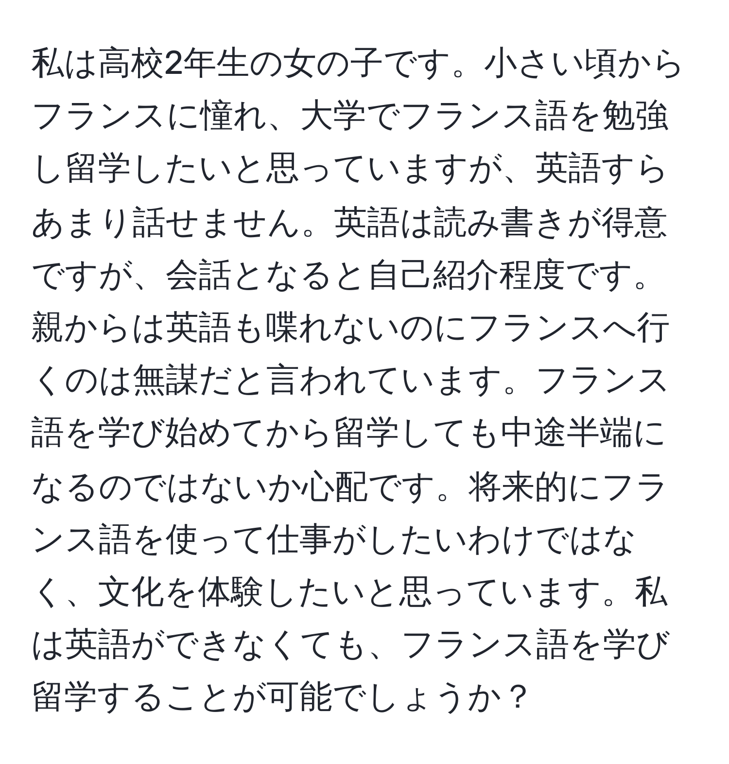私は高校2年生の女の子です。小さい頃からフランスに憧れ、大学でフランス語を勉強し留学したいと思っていますが、英語すらあまり話せません。英語は読み書きが得意ですが、会話となると自己紹介程度です。親からは英語も喋れないのにフランスへ行くのは無謀だと言われています。フランス語を学び始めてから留学しても中途半端になるのではないか心配です。将来的にフランス語を使って仕事がしたいわけではなく、文化を体験したいと思っています。私は英語ができなくても、フランス語を学び留学することが可能でしょうか？