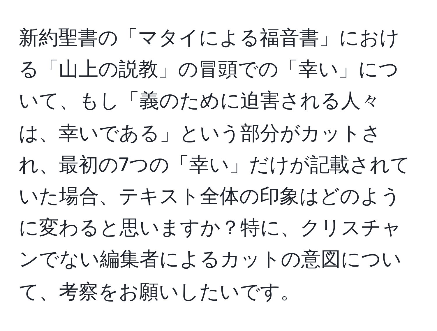 新約聖書の「マタイによる福音書」における「山上の説教」の冒頭での「幸い」について、もし「義のために迫害される人々は、幸いである」という部分がカットされ、最初の7つの「幸い」だけが記載されていた場合、テキスト全体の印象はどのように変わると思いますか？特に、クリスチャンでない編集者によるカットの意図について、考察をお願いしたいです。