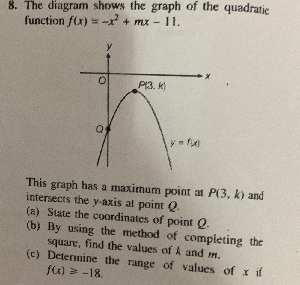 The diagram shows the graph of the quadratic
function f(x)=-x^2+mx-11.
This graph has a maximum point at P(3,k) and
intersects the y-axis at point Q.
(a) State the coordinates of point Q.
(b) By using the method of completing the
square, find the values of k and m.
(c) Determine the range of values of x if
f(x)≥slant -18.