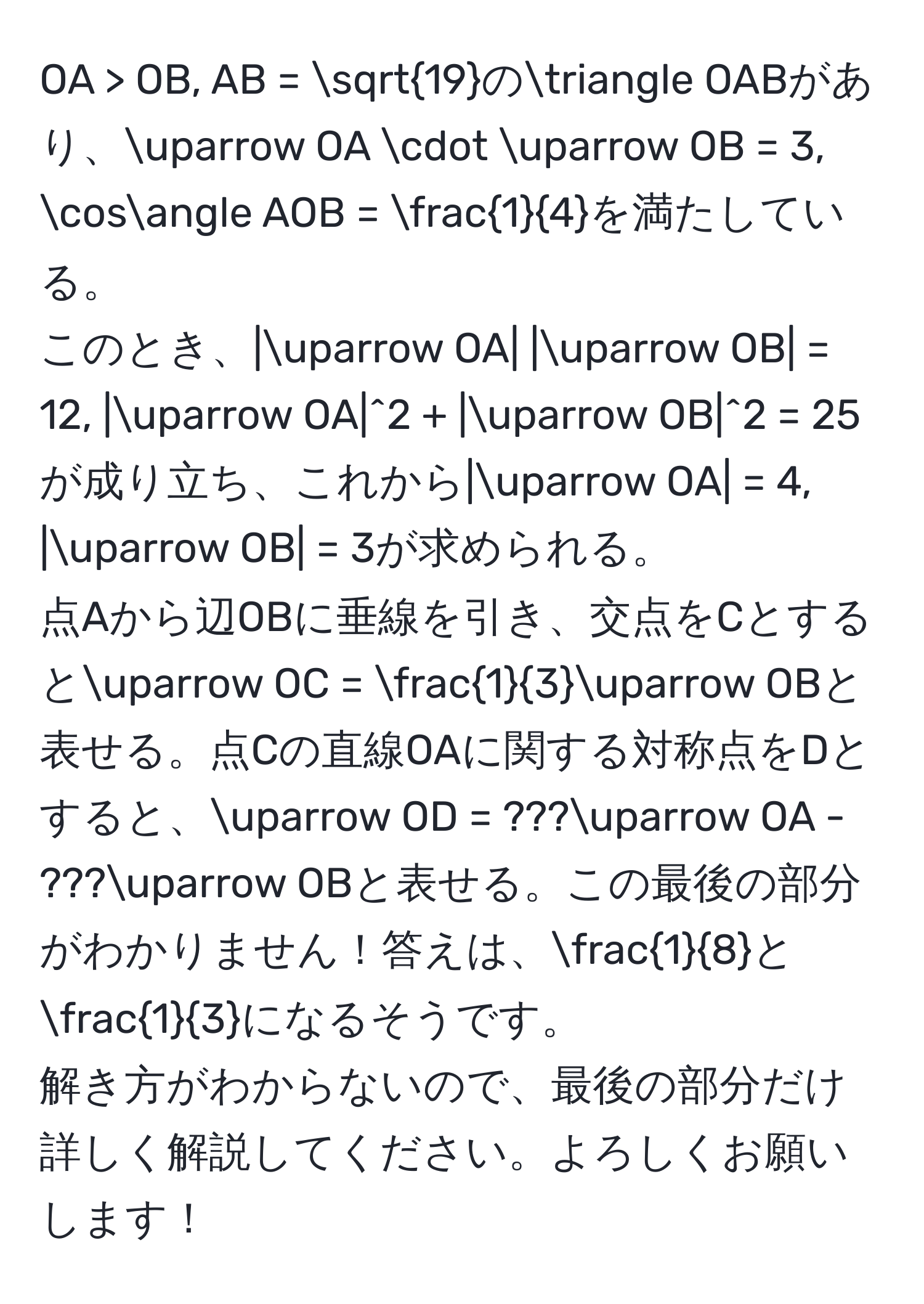 OA > OB, AB = sqrt(19)の△ OABがあり、uparrow OA · uparrow OB = 3, cos∠ AOB =  1/4 を満たしている。  
このとき、|uparrow OA| |uparrow OB| = 12, |uparrow OA|^2 + |uparrow OB|^2 = 25が成り立ち、これから|uparrow OA| = 4, |uparrow OB| = 3が求められる。  
点Aから辺OBに垂線を引き、交点をCとするとuparrow OC =  1/3 uparrow OBと表せる。点Cの直線OAに関する対称点をDとすると、uparrow OD = ???uparrow OA - ???uparrow OBと表せる。この最後の部分がわかりません！答えは、 1/8 と 1/3 になるそうです。  
解き方がわからないので、最後の部分だけ詳しく解説してください。よろしくお願いします！