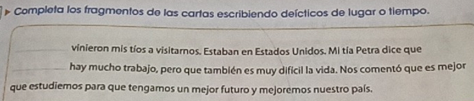 Completa los fragmentos de las cartas escribiendo deícticos de lugar o tiempo. 
_vinieron mis tíos a visitarnos. Estaban en Estados Unidos. Mi tía Petra dice que 
_hay mucho trabajo, pero que también es muy difícil la vida. Nos comentó que es mejor 
que estudiemos para que tengamos un mejor futuro y mejoremos nuestro país.