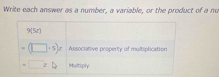 Write each answer as a number, a variable, or the product of a nu
9(5z)
=(□ · 5)z Associative property of multiplication
= □ Z Multiply