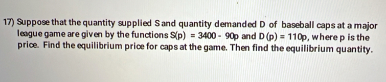 Suppose that the quantity supplied S and quantity demanded D of baseball caps at a major 
league game are given by the functions S(p)=3400-90p and D(p)=110p , where p is the 
price. Find the equilibrium price for caps at the game. Then find the equilibrium quantity.