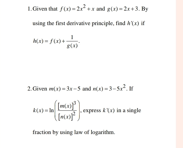 Given that f(x)=2x^2+x and g(x)=2x+3. By 
using the first derivative principle, find h'(x) if
h(x)=f(x)+ 1/g(x) . 
2. Given m(x)=3x-5 and n(x)=3-5x^2. If
k(x)=ln (frac [m(x)]^3[n(x)]^2) , express k'(x) in a single 
fraction by using law of logarithm.