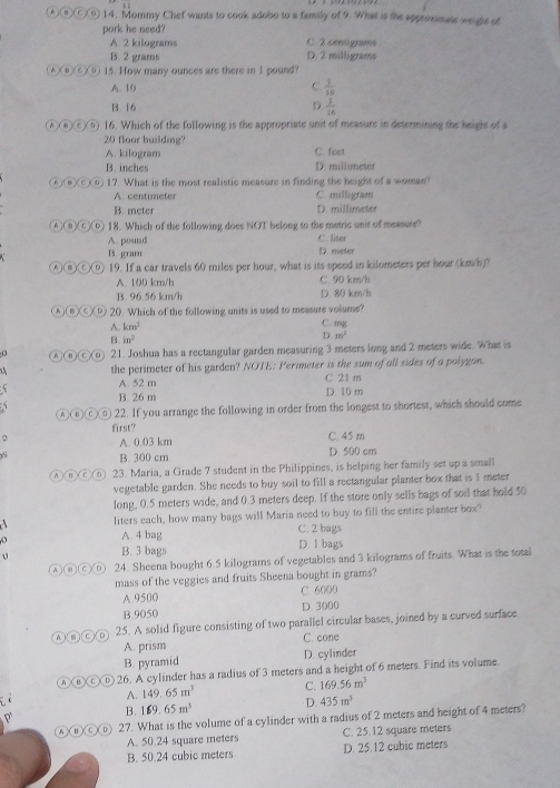 Mommy Chef wants to cook adobo to a family of 9. What is the approximate weiglc of
pork he need?
A. 2 kilograms C. 2 centigrams
B. 2 grams D. 2 milligrams
▲)(⑧)(⑥)(⑧) 15. How many ounces are there in I pound?
A. 10 C.  1/10 
B. 16 D.  1/16 
λ⑥)c)⑥) 16. Which of the following is the appropriate unit of measure in determining the height of a
20 floor building?
A. kilogram C. fest
B. inches D. millimeter
⑥(a)c)⑥) 17. What is the most realistic measure in finding the height of a woman?
A. centimeter C. milligram
B. meter D. millimeter
④⑧④① 18. Which of the following does NOT belong to the metric unit of measute?
A. pound C. liser
B. gram D. meter
A⑧⑨ 19. If a car travels 60 miles per hour, what is its speed in kilometers per hour (km/h)?
A. 100 km/h C. 90 km/h
B. 96.56 km/h D. 80 km/h
④⑥④⑫ 20. Which of the following units is used to measure volume?
A. km^2
C. mg
B. in^2
D. m^3
④③C③ 21. Joshua has a rectangular garden measuring 3 meters long and 2 meters wide. What is
the perimeter of his garden? NOTE: Perimeter is the sum of all sides of a polygon.
A. 52 m C 21 m
B. 26 m D. 10 m
ⒶⒸ⑥ 22. If you arrange the following in order from the longest to shortest, which should come
first?
2 A. 0.03 km C. 45 m
5
B. 300 cm D. 500 cm
④⑧©⑥ 23. Maria, a Grade 7 student in the Philippines, is helping her family set up a small
vegetable garden. She needs to buy soil to fill a rectangular planter box that is I meter
long, 0.5 meters wide, and 0.3 meters deep. If the store only sells bags of soil that hold 50
liters each, how many bags will Maria need to buy to fill the entire planter box?
A. 4 bag C. 2 bags
B. 3 bags D. I bags
A③CD 24. Sheena bought 6.5 kilograms of vegetables and 3 kilograms of fruits. What is the total
mass of the veggies and fruits Sheena bought in grams?
A. 9500 C. 6000
B.9050 D. 3000
④⑥Ⓒ⑥ 25. A solid figure consisting of two parallel circular bases, joined by a curved surface.
A. prism C. cone
B. pyramid D. cylinder
④⑱Ⓒⓑ 26. A cylinder has a radius of 3 meters and a height of 6 meters. Find its volume.
A. 149.65m^3 C. 169.56m^3
B. 169.65m^3 D. 435m^3
A①O (D) 27. What is the volume of a cylinder with a radius of 2 meters and height of 4 meters?
A. 50.24 square meters C. 25.12 square meters
B. 50.24 cubic meters D. 25.12 cubic meters