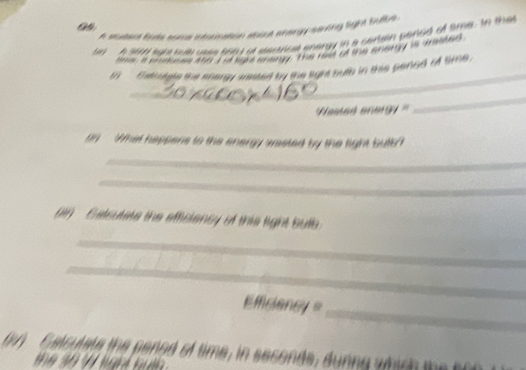 as 
A studer fate sama intomution sabe energ sering lige bulbe 
A st sgh sule uses 6664 at elecical energy in a certein paned of sme. to tha 
m it eredusss 4so I of sake aneny. The red of the energy is trasted 
_ 
t Gathagle the saray sieted by the light buth in this pened of time . 
' Nested anergy '' 
_ 
on What happens to the energy wasted by the light buttle? 
_ 
_ 
(in Catsutets the efficiency of this light butb 
_ 
_ 
_ 
E fciancy = 
tory th ened of time in seconds, dunn g a e i d