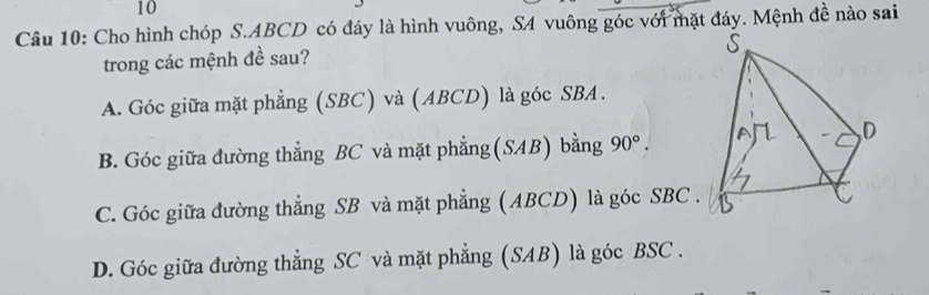 Cho hình chóp S. ABCD có đáy là hình vuông, SA vuông góc với mặt đáy. Mệnh đề nào sai
trong các mệnh đề sau?
A. Góc giữa mặt phẳng (SBC) và (ABCD) là góc SBA.
B. Góc giữa đường thẳng BC và mặt phẳng (SAB) bằng 90°.
C. Góc giữa đường thẳng SB và mặt phẳng (ABCD) là góc SBC .
D. Góc giữa đường thẳng SC và mặt phẳng (SAB) là góc BSC .