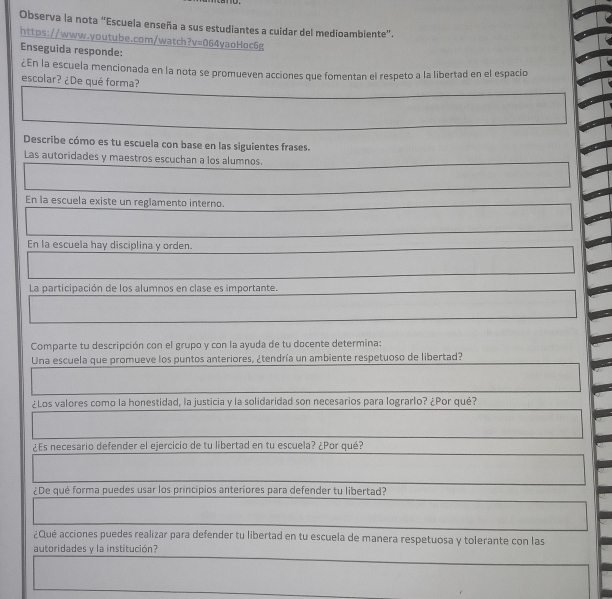 Observa la nota “Escuela enseña a sus estudiantes a cuidar del medioambiente”. 
https://www.youtube.com/watch?v=064yaoHoc6g 
Enseguida responde: 
¿En la escuela mencionada en la nota se promueven acciones que fomentan el respeto a la libertad en el espacio 
escolar? ¿De qué forma? 
.............. 
Describe cómo es tu escuela con base en las siguientes frases. 
Las autoridades y maestros escuchan a los alumnos. 
□ 
En la escuela existe un reglamento interno. 
□ 
En la escuela hay disciplina y orden. 
La participación de los alumnos en clase es importante. 
□  
| □  
□ 
Comparte tu descripción con el grupo y con la ayuda de tu docente determina: 
Una escuela que promueve los puntos anteriores, ¿tendría un ambiente respetuoso de libertad? 
frac  
¿Los valores como la honestidad, la justicia y la solidaridad son necesarios para lograrlo? ¿Por qué? 
□  
¿Es necesario defender el ejercicio de tu libertad en tu escuela? ¿Por qué? 
¿De qué forma puedes usar los principios anteriores para defender tu libertad? 
^circ  
¿Qué acciones puedes realizar para defender tu libertad en tu escuela de manera respetuosa y tolerante con las 
autoridades y la institución? 
□ 