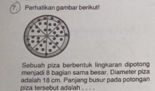 Perhatikan gambar berikut! 
Sebuah piza berbentuk lingkaran dipotong 
menjadi 8 bagian sama besar. Diameter piza 
adalah 18 cm. Panjang busur pada potongan 
piza tersebut adalah . . . .