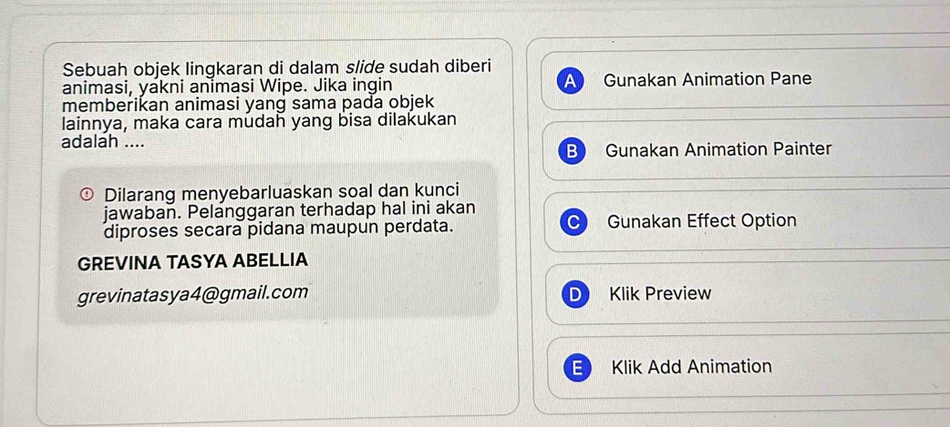 Sebuah objek lingkaran di dalam slide sudah diberi 
animasi, yakni animasi Wipe. Jika ingin Gunakan Animation Pane 
memberikan animasi yang sama pada objek 
lainnya, maka cara mudah yang bisa dilakukan 
adalah .... 
B Gunakan Animation Painter 
Dilarang menyebarluaskan soal dan kunci 
jawaban. Pelanggaran terhadap hal ini akan 
diproses secara pidana maupun perdata. Gunakan Effect Option 
GREVINA TASYA ABELLIA 
grevinatasya4@gmail.com Klik Preview 
Klik Add Animation