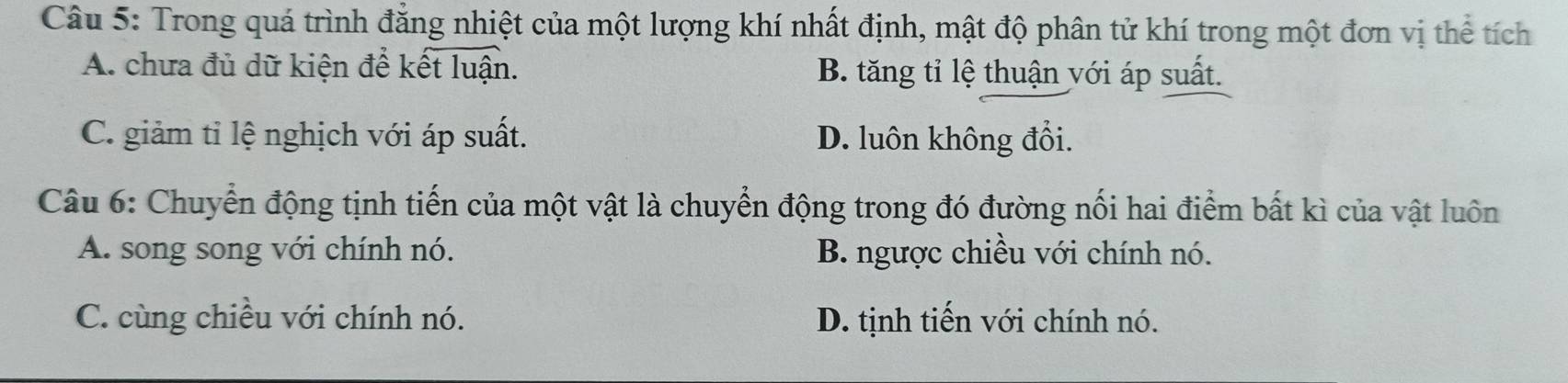 Trong quá trình đẳng nhiệt của một lượng khí nhất định, mật độ phân tử khí trong một đơn vị thể tích
A. chưa đủ dữ kiện để kết luận. B. tăng tỉ lệ thuận với áp suất.
C. giảm tỉ lệ nghịch với áp suất. D. luôn không đổi.
Câu 6: Chuyển động tịnh tiến của một vật là chuyển động trong đó đường nối hai điểm bất kì của vật luôn
A. song song với chính nó. B. ngược chiều với chính nó.
C. cùng chiều với chính nó. D. tịnh tiến với chính nó.