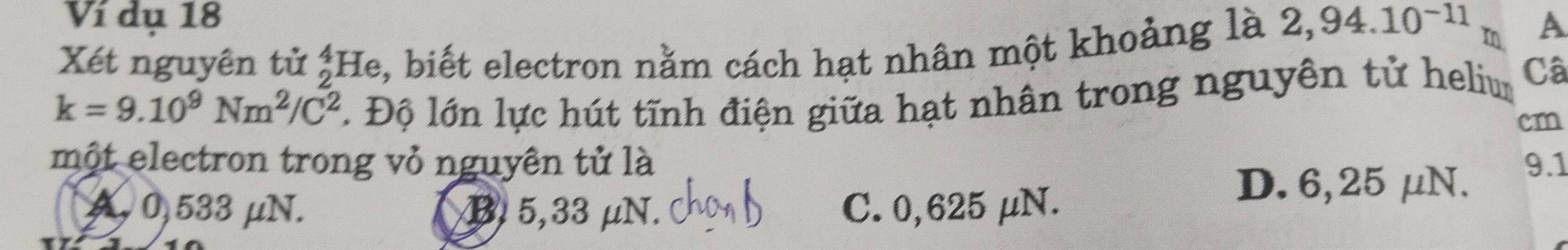 Ví dụ 18
Xét nguyên tử ;He, biết electron nằm cách hạt nhân một khoảng là 2,94.10^(-11)m A
k=9.10^9Nm^2/C^2 1 Độ lớn lực hút tĩnh điện giữa hạt nhân trong nguyên tử heliur Câ
cm
một electron trong vỏ nguyên tử là 9.1
A 0,533 μN. B. 5,33 μN. C. 0,625 μN.
D. 6,25 μN.