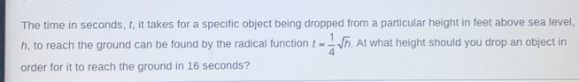 The time in seconds, t, it takes for a specific object being dropped from a particular height in feet above sea level,
h, to reach the ground can be found by the radical function t= 1/4 sqrt(h). At what height should you drop an object in
order for it to reach the ground in 16 seconds?