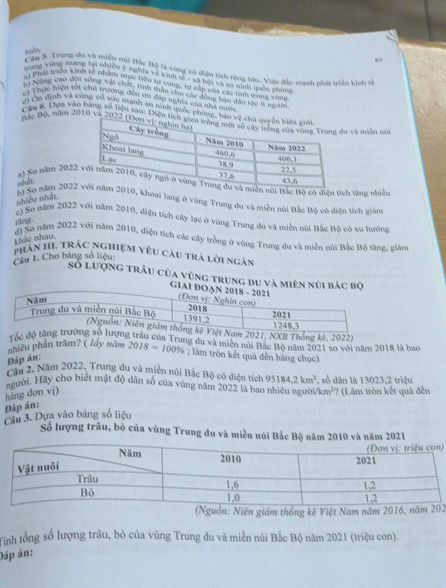 biển.
B
Câu 5. Trung du yà miền núi Bắc Bộ là vùng có diện tích rộng lớn. Việc đẩy mạnh phát triển kinh tổ
trong vùng mang lại nhiều ý nghĩa về kinh tế - xã hội và an ninh quốc phòng
a) Phát triển kinh tế nhằm mục tiêu tự cung, tự cấp của các tính trong vùng
b) Năng cao đời sống vật chất, tinh thần cho các đồng bão dân tộc ít người
c) Thực hiện tốt chủ trương đến ơn đáp nghĩa của nhà nước.
đ) Ôn định và củng cổ sức mạnh an ninh quốc phòng, b
Câu 6. Dựa vào bảng số liệu sau: Diện tu và miền núi
Bắc Bộ, năm 2010 và 202
nhất.
a) So năm 2022i Bắc Bộ có diện tích tăng nhiều
nhiều nhất.
b) Số năm 20220, khoai lang ở vùng Trung du và miền núi Bắc Bộ có diện tích giảm
e) So năm 2022 với năm 2010, diện tích cây lạc ở vùng Trung du và miền núi Bắc Bộ có xu hướng
tăng.
kháo nhau.
d) So năm 2022 với năm 2010, diện tích các cây trồng ở vùng Trung du và miền núi Bắc Bộ tăng, giảm
phản III. Trác ngHiệM Yêu cảu trả lời ngán
Câu 1. Cho bảng số liệu:
số lượng trâu của vùng trung du và mièn núi bác bộ
GIAI Đ
, NXB Thống kê, 2022)
Tốc  của Trung du và miền núi Bắc Bộ năm 2021 so với năm 2018 là bao
nhiều phần trăm? ( lầy năm 2018=100%; làm tròn kết quả đến hàng chục)
Đáp án:
Cầu 2. Năm 2022, Trung du và miền núi Bắc Bộ có diện tích 95184,2km^2
người. Hãy cho biết mật độ dân số của vùng năm 2022 là bao nhiêu người , số dân là 13023,2 triệu
km^2
hàng đơn vị) ? (Làm tròn kết quả đến
Đáp án:
Câu 3. Dựa vào bảng số liệu
Số lượng trâu, bò của vùng Trung du và miền núi Bắc Bộ năm 2010 và năm 2021
)
Nguồn: Niên giám thống kê Việt Nam năm 20162
Tỉnh tổng số lượng trâu, bò của vùng Trung du và miền núi Bắc Bộ năm 2021 (triệu con).
Đáp án: