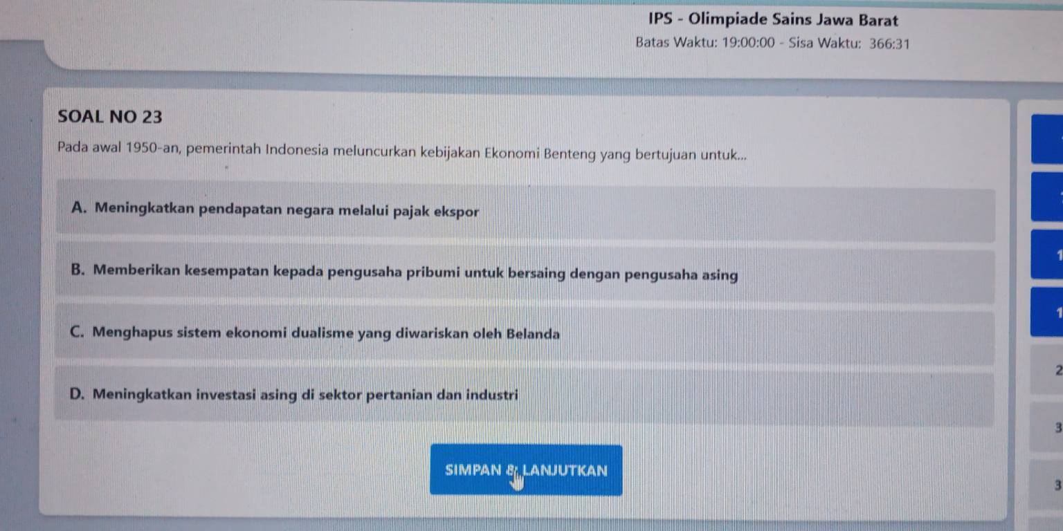 IPS - Olimpiade Sains Jawa Barat
Batas Waktu: 19:00:00 - Sisa Waktu: 366:31 
SOAL NO 23
Pada awal 1950-an, pemerintah Indonesia meluncurkan kebijakan Ekonomi Benteng yang bertujuan untuk...
A. Meningkatkan pendapatan negara melalui pajak ekspor
B. Memberikan kesempatan kepada pengusaha pribumi untuk bersaing dengan pengusaha asing
1
C. Menghapus sistem ekonomi dualisme yang diwariskan oleh Belanda
2
D. Meningkatkan investasi asing di sektor pertanian dan industri
3
SIMPAN B LANJUTKAN
3