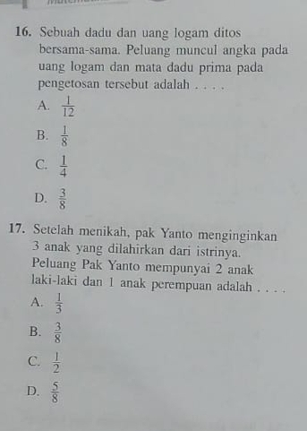 Sebuah dadu dan uang logam ditos
bersama-sama. Peluang muncul angka pada
uang logam dan mata dadu prima pada
pengetosan tersebut adalah . . . .
A.  1/12 
B.  1/8 
C.  1/4 
D.  3/8 
17. Setelah menikah, pak Yanto menginginkan
3 anak yang dilahirkan dari istrinya.
Peluang Pak Yanto mempunyai 2 anak
laki-laki dan 1 anak perempuan adalah . . . .
A.  1/3 
B.  3/8 
C.  1/2 
D.  5/8 