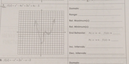 f(x)=x^4-4x^3+3x^2+4x-5 Domain:_ 
Range:_ 
Rel. Maximum(s):_ 
Rel. Minimum(s):_ 
End Behavior: As xto -x)f(x)to _ 
As xto ∈fty .f(x)to _ 
Inc. Intervals:_ 
Dec. Intervals:_ 
8. f(x)=-x^4+2x^2-x-2 Domain: