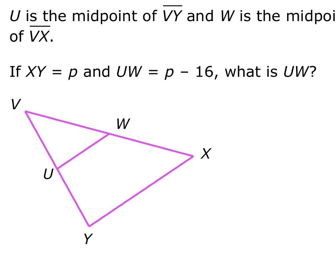 U is the midpoint of overline VY and W is the midpoi 
of overline VX. 
If XY=p and UW=p-16 , what is UW?