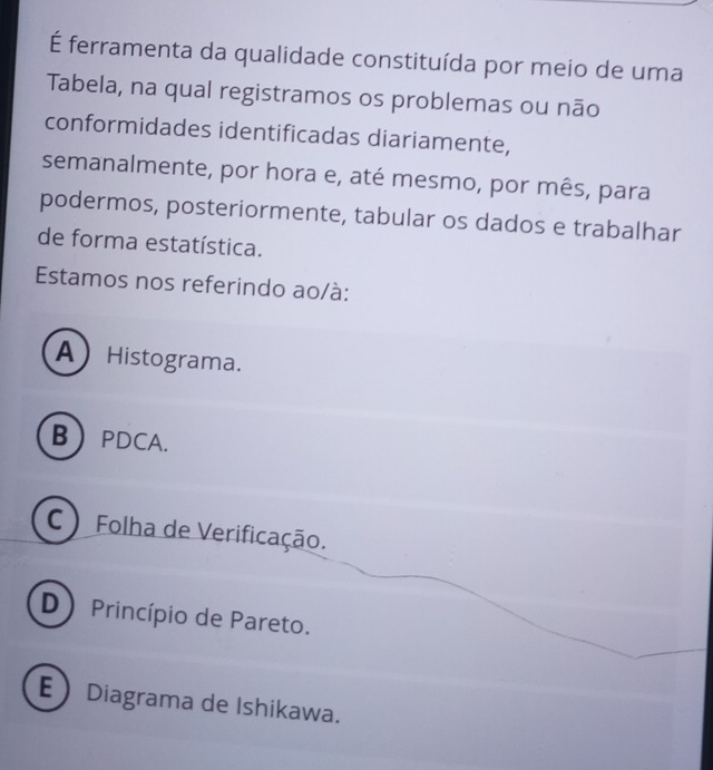 É ferramenta da qualidade constituída por meio de uma
Tabela, na qual registramos os problemas ou não
conformidades identificadas diariamente,
semanalmente, por hora e, até mesmo, por mês, para
podermos, posteriormente, tabular os dados e trabalhar
de forma estatística.
Estamos nos referindo ao/à:
A Histograma.
BPDCA.
C ) Folha de Verificação.
D Princípio de Pareto.
EDiagrama de Ishikawa.