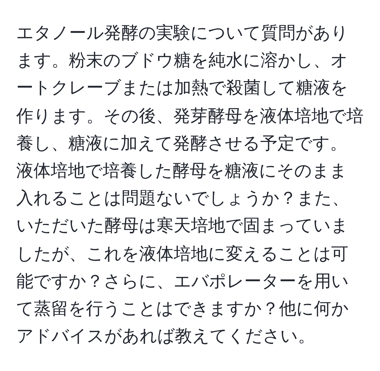 エタノール発酵の実験について質問があります。粉末のブドウ糖を純水に溶かし、オートクレーブまたは加熱で殺菌して糖液を作ります。その後、発芽酵母を液体培地で培養し、糖液に加えて発酵させる予定です。液体培地で培養した酵母を糖液にそのまま入れることは問題ないでしょうか？また、いただいた酵母は寒天培地で固まっていましたが、これを液体培地に変えることは可能ですか？さらに、エバポレーターを用いて蒸留を行うことはできますか？他に何かアドバイスがあれば教えてください。