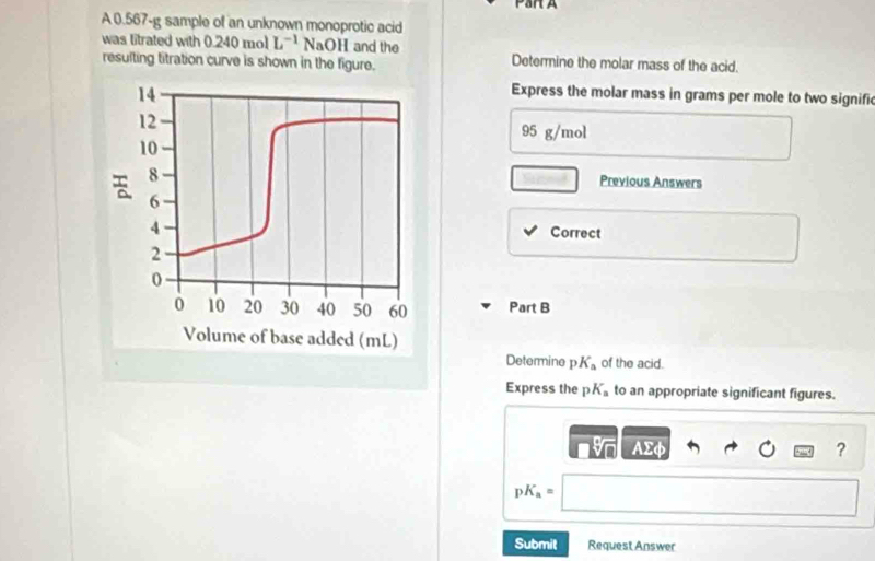 Par A 
A 0.567-g sample of an unknown monoprotic acid 
was titrated with 0.240 mol L^(-1) NaOH and the 
resulting titration curve is shown in the figure. Determine the molar mass of the acid. 
Express the molar mass in grams per mole to two signific
95 g/mol
Previous Answers 
Correct 
Part B 
Determine p K_a of the acid. 
Express the p K_a to an appropriate significant figures.
Asumlimits phi
?
pK_a=
Submit Request Answer