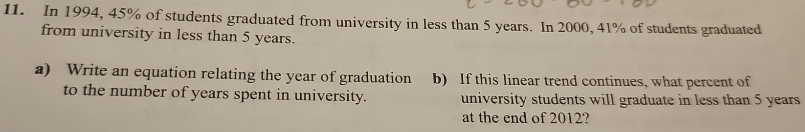 In 1994, 45% of students graduated from university in less than 5 years. In 2000, 41% of students graduated 
from university in less than 5 years. 
a) Write an equation relating the year of graduation b) If this linear trend continues, what percent of 
to the number of years spent in university. university students will graduate in less than 5 years
at the end of 2012?