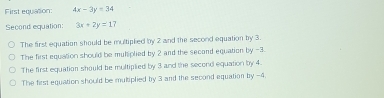 First equation: 4x-3y=34
Second equation: 3x+2y=17
The first equation should be multiplied by 2 and the second equation by 3.
The first equation should be muhiplied by 2 and the second equation by -3.
The first equation should be multiplied by 3 and the second equation by 4.
The first equation should be mukiplied by 3 and the second equation by -4.