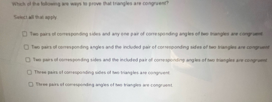 Which of the following are ways to prove that triangles are congruent?
Select all that apply
Two pairs of corresponding sides and any one pair of corresponding angles of two triangles are congruent.
Two pairs of corresponding angles and the included pair of corresponding sides of two triangles are congruent
Two pairs of corresponding sides and the included pair of corresponding angles of two triangles are congruent
Three pairs of corresponding sides of two triangles are congruent.
Three pairs of corresponding angles of two triangles are congruent.