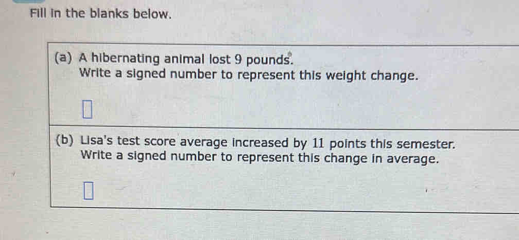 Fill in the blanks below. 
(a) A hibernating animal lost 9 pounds. 
Write a signed number to represent this weight change. 
(b) Lisa's test score average increased by 11 points this semester. 
Write a signed number to represent this change in average.