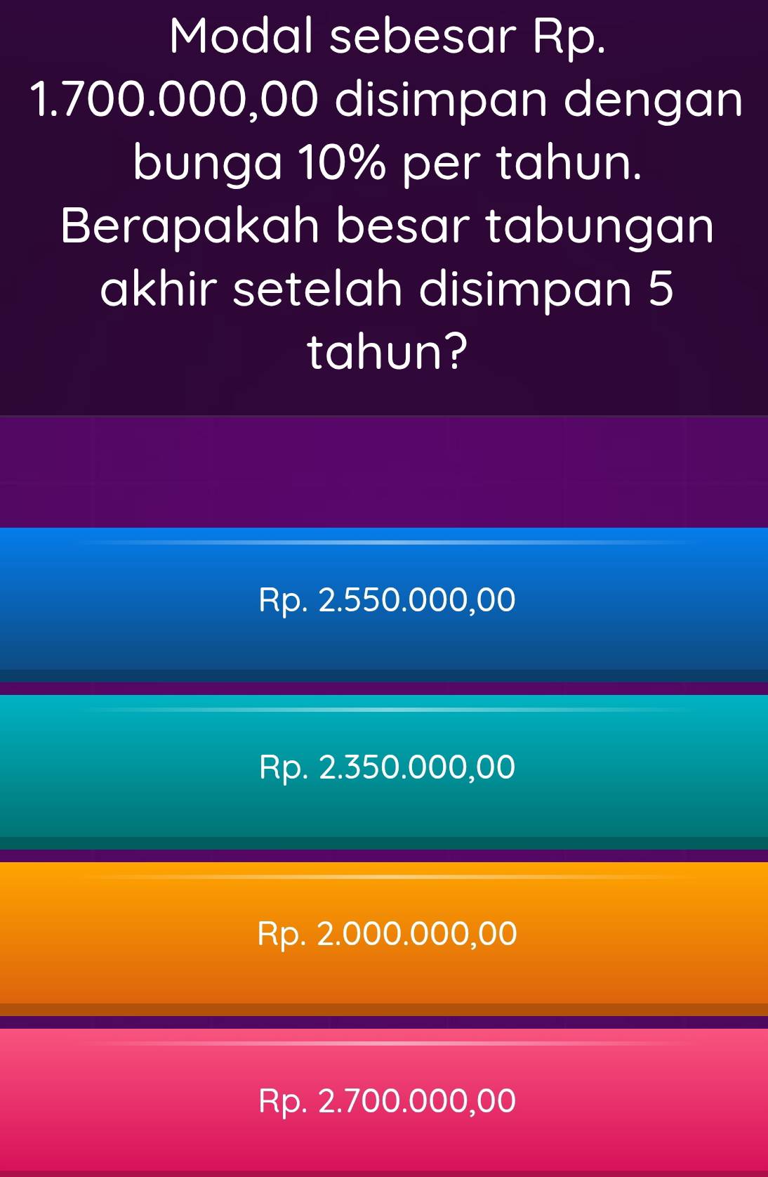 Modal sebesar Rp.
1.700.000,00 disimpan dengan
bunga 10% per tahun.
Berapakah besar tabungan
akhir setelah disimpan 5
tahun?
Rp. 2.550.000,00
Rp. 2.350.000,00
Rp. 2.000.000,00
Rp. 2.700.000,00