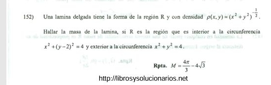 Una lamina delgada tiene la forma de la región R y con densidad p(x,y)=(x^2+y^2)^- 1/2 . 
Hallar la masa de la lamina, si R es la región que es interior a la circunferencia
x^2+(y-2)^2=4 y exterior a la circunferencia x^2+y^2=4. 
Rpta. M= 4π /3 -4sqrt(3)
http://librosysolucionarios.net