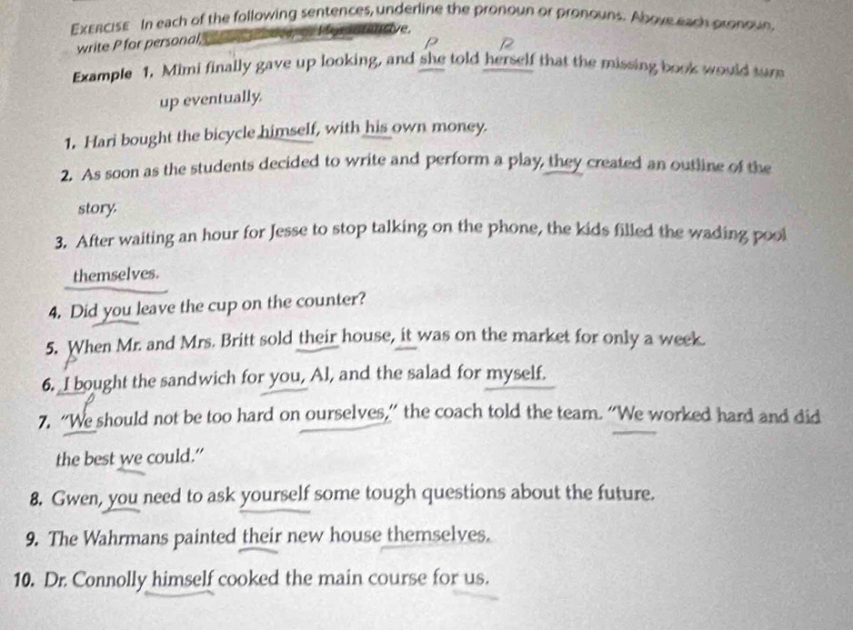 ExERCISE In each of the following sentences, underline the pronoun or pronouns. Above each pronoun 
write P for personal, = Horntantive, 
P 
Example 1. Mimi finally gave up looking, and she told herself that the missing book would tur 
up eventually. 
1. Hari bought the bicycle himself, with his own money. 
2. As soon as the students decided to write and perform a play, they created an outline of the 
story 
3. After waiting an hour for Jesse to stop talking on the phone, the kids filled the wading pool 
themselves. 
4. Did you leave the cup on the counter? 
5. When Mr. and Mrs. Britt sold their house, it was on the market for only a week. 
6. I bought the sandwich for you, Al, and the salad for myself. 
7. “We should not be too hard on ourselves,” the coach told the team. “We worked hard and did 
the best we could.” 
8. Gwen, you need to ask yourself some tough questions about the future. 
9. The Wahrmans painted their new house themselves. 
10. Dr. Connolly himself cooked the main course for us.