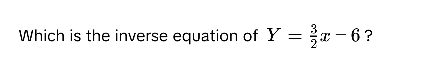 Which is the inverse equation of $Y =  3/2 x - 6$?