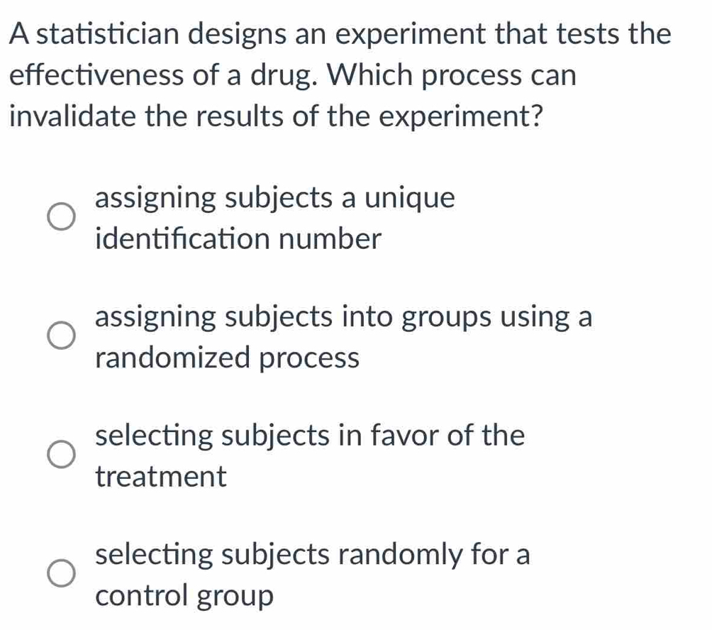 A statistician designs an experiment that tests the
effectiveness of a drug. Which process can
invalidate the results of the experiment?
assigning subjects a unique
identification number
assigning subjects into groups using a
randomized process
selecting subjects in favor of the
treatment
selecting subjects randomly for a
control group