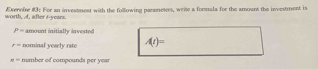 Exercise #3: For an investment with the following parameters, write a formula for the amount the investment is 
worth, A, after t-years.
P= amount initially invested
r= nominal yearly rate
A(t)=
n= number of compounds per year