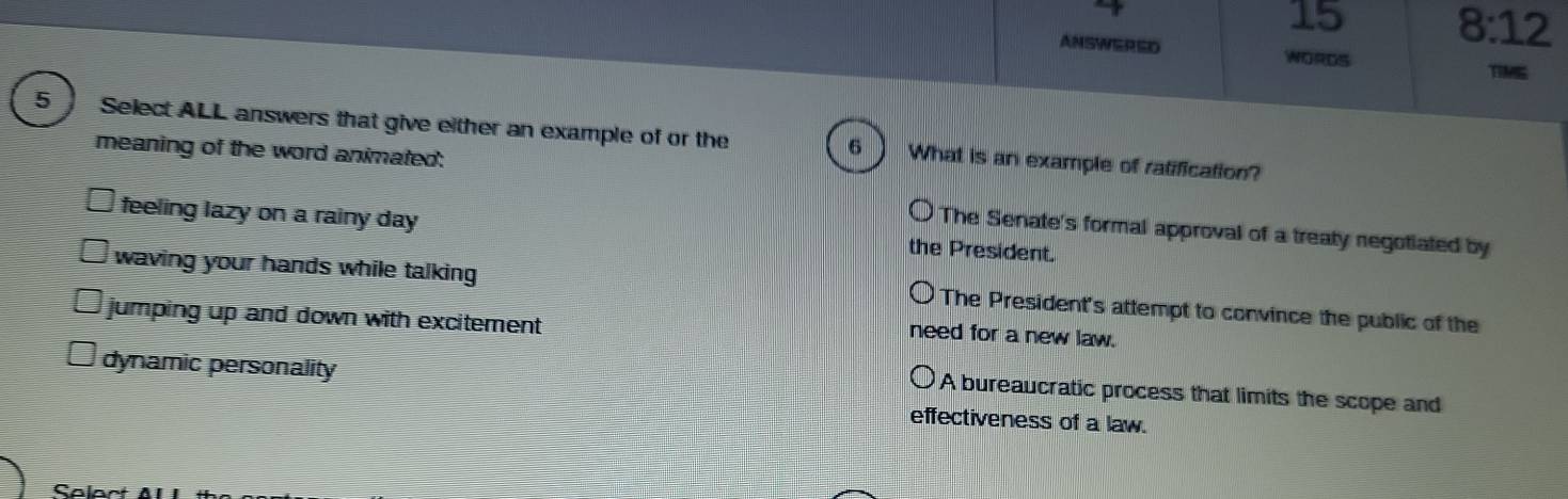 4
15 8:12
ANSWERED WORDS
TIME
5 Select ALL answers that give either an example of or the What is an example of ratification?
meaning of the word animated:
6
feeling lazy on a rainy day the President.
The Senate's formal approval of a treaty negotiated by
waving your hands while talking The President's attempt to convince the public of the
jumping up and down with excitement
need for a new law.
dynamic personality
A bureaucratic process that limits the scope and
effectiveness of a law.
Sa