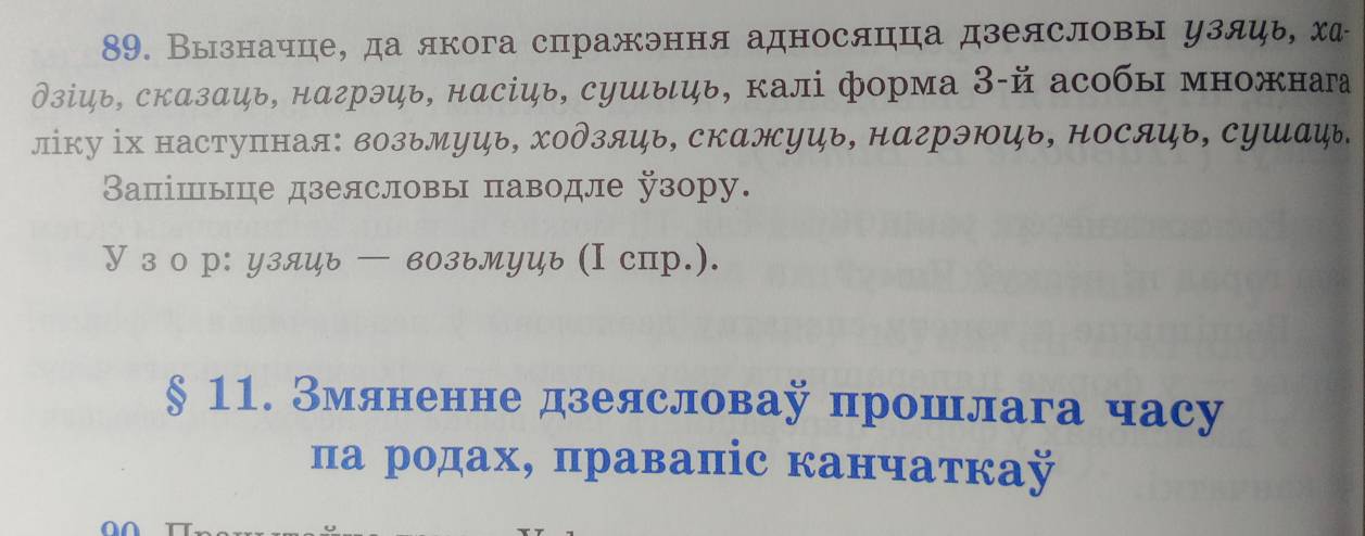 Вызначце, да якога спражэння адносяцца дзеясловы узяць ха 
∂зίць, скαзαць, нαгрэць, нαсіць, сушыць, калі форма З-й асобы множнаа 
ліку ⅰх наступная: возьМуь, Χодзяь, скажуць, нагрэюь, носяць, сушаψь. 
Вапішьце дзелсловы пπаводле узору. 
У з о р: узяць — возьмуць (I спр.). 
§ 11. Змяненне дзеясловау прошлага часу 
πа родах, правапіс канчаткаÿ 
C