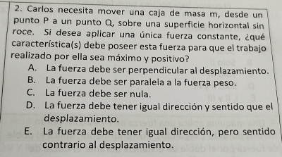 Carlos necesita mover una caja de masa m, desde un
punto P a un punto Q, sobre una superficie horizontal sin
roce. Si desea aplicar una única fuerza constante, ¿qué
característica(s) debe poseer esta fuerza para que el trabajo
realizado por ella sea máximo y positivo?
A. La fuerza debe ser perpendicular al desplazamiento.
B. La fuerza debe ser paralela a la fuerza peso.
C. La fuerza debe ser nula.
D. La fuerza debe tener igual dirección y sentido que el
desplazamiento.
E. La fuerza debe tener igual dirección, pero sentido
contrario al desplazamiento.