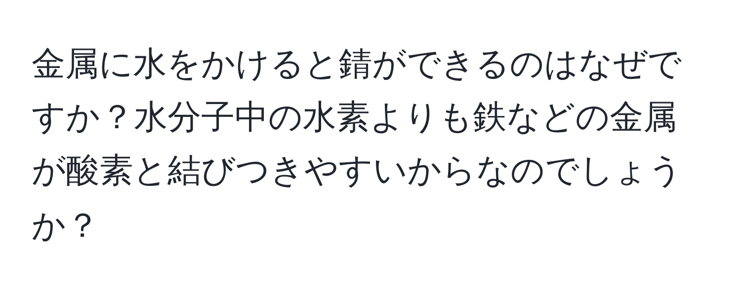 金属に水をかけると錆ができるのはなぜですか？水分子中の水素よりも鉄などの金属が酸素と結びつきやすいからなのでしょうか？