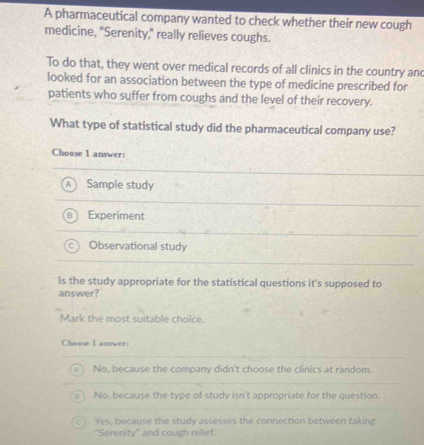 A pharmaceutical company wanted to check whether their new cough
medicine, "Serenity," really relieves coughs.
To do that, they went over medical records of all clinics in the country and
looked for an association between the type of medicine prescribed for
patients who suffer from coughs and the level of their recovery.
What type of statistical study did the pharmaceutical company use?
Choose 1 answer:
Sample study
Experiment
Observational study
ls the study appropriate for the statistical questions it's supposed to
answer?
Mark the most suitable choice.
Choose I answer:
No, because the company didn't choose the clinics at random.
No, because the type of study isn't appropriate for the question.
Yes, because the study assesses the connection between taking
''Serenity'' and cough relief.