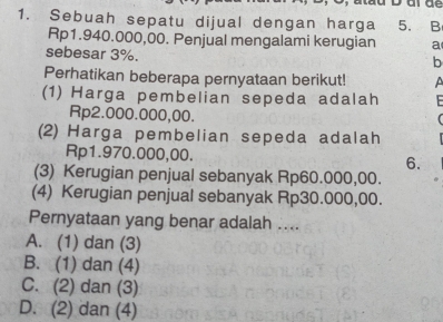 Sebuah sepatu dijual dengan harga 5. B
Rp1.940.000,00. Penjual mengalami kerugian a
sebesar 3%.
b
Perhatikan beberapa pernyataan berikut! 
(1) Harga pembelian sepeda adalah
Rp2.000.000,00.
(
(2) Harga pembelian sepeda adalah
Rp1.970.000,00. 6.
(3) Kerugian penjual sebanyak Rp60.000,00.
(4) Kerugian penjual sebanyak Rp30.000,00.
Pernyataan yang benar adalah ....
A. (1) dan (3)
B. (1) dan (4)
C. (2) dan (3)
D. (2) dan (4)